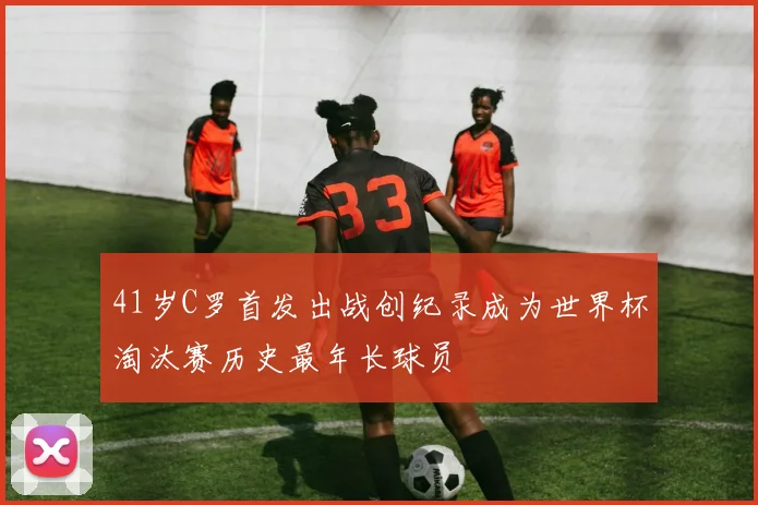 41岁C罗首发出战创纪录成为世界杯淘汰赛历史最年长球员