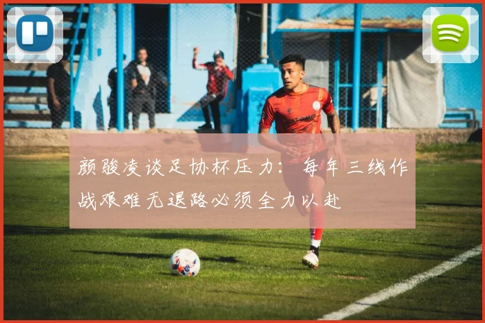 颜骏凌谈足协杯压力：每年三线作战艰难无退路必须全力以赴