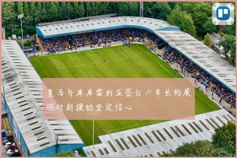 皇马与库库雷利亚签订六年长约展现对新援的坚定信心