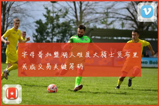 字母哥加盟湖人难度大骑士莫布里或成交易关键筹码