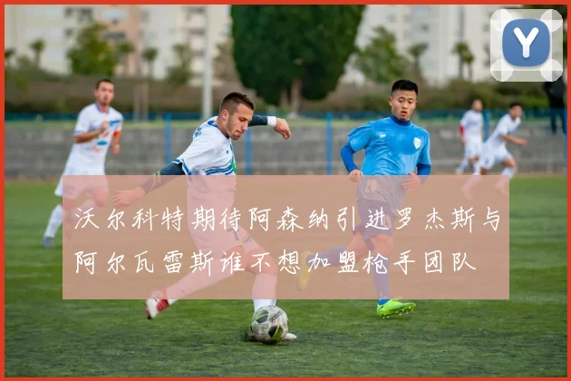 沃尔科特期待阿森纳引进罗杰斯与阿尔瓦雷斯谁不想加盟枪手团队