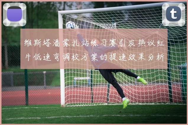 维斯塔潘蒙扎站练习赛引发热议红牛低速弯调校方案的提速效果分析