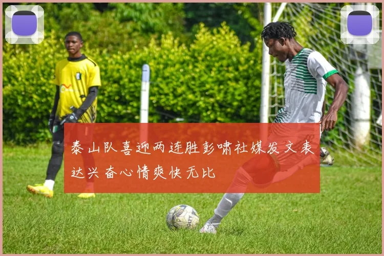 泰山队喜迎两连胜彭啸社媒发文表达兴奋心情爽快无比