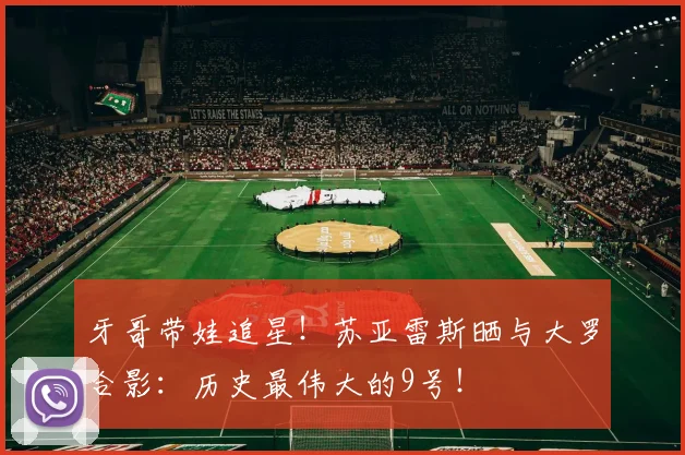 牙哥带娃追星！苏亚雷斯晒与大罗合影：历史最伟大的9号！