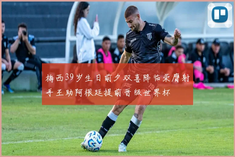 梅西39岁生日前夕双喜降临荣膺射手王助阿根廷提前晋级世界杯