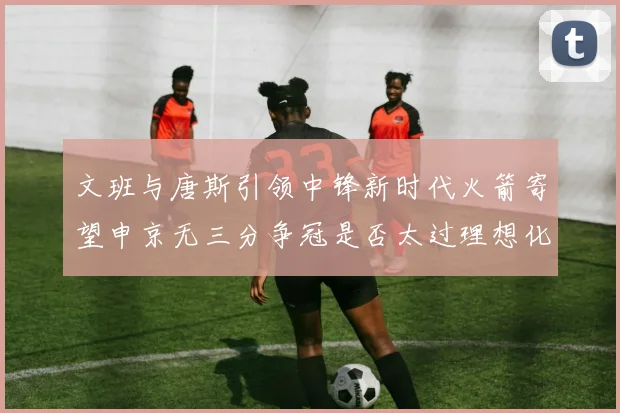 文班与唐斯引领中锋新时代火箭寄望申京无三分争冠是否太过理想化