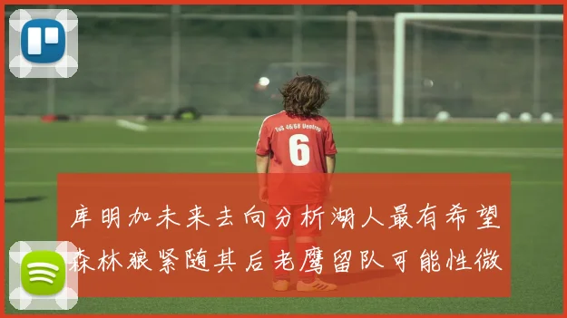 库明加未来去向分析湖人最有希望森林狼紧随其后老鹰留队可能性微乎其微