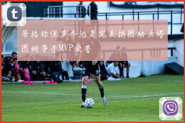 蒂格称保罗乔治是完美拼图助力塔图姆争夺MVP荣誉