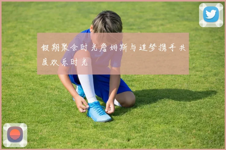 假期聚会时光詹姆斯与追梦携手共度欢乐时光