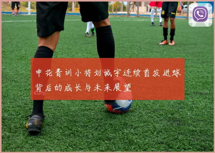 申花青训小将刘诚宇连续首发进球背后的成长与未来展望