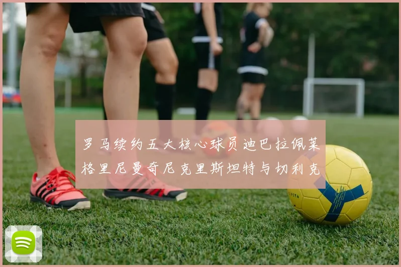 罗马续约五大核心球员迪巴拉佩莱格里尼曼奇尼克里斯坦特与切利克共创未来