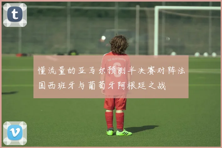 懂流量的亚马尔预测半决赛对阵法国西班牙与葡萄牙阿根廷之战
