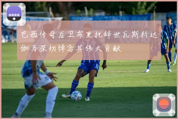 巴西传奇后卫布里托辞世瓦斯科达伽马深切悼念其伟大贡献