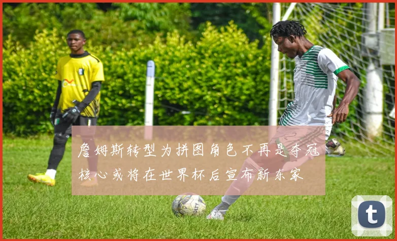 詹姆斯转型为拼图角色不再是夺冠核心或将在世界杯后宣布新东家