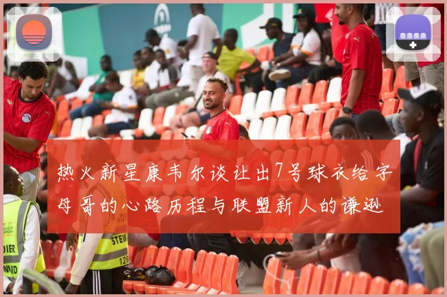 热火新星康韦尔谈让出7号球衣给字母哥的心路历程与联盟新人的谦逊态度