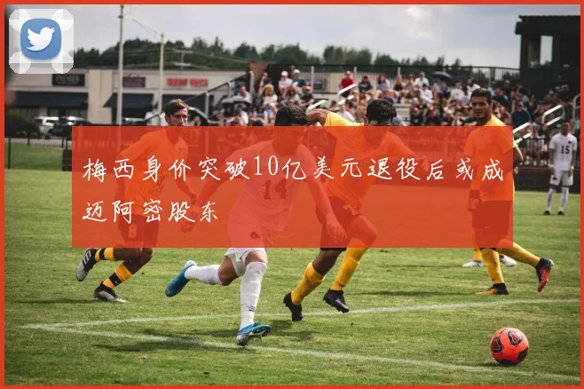 梅西身价突破10亿美元退役后或成迈阿密股东