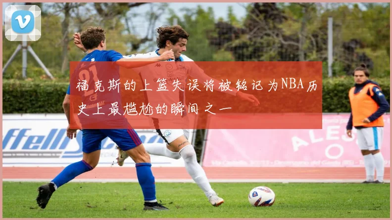 福克斯的上篮失误将被铭记为NBA历史上最尴尬的瞬间之一