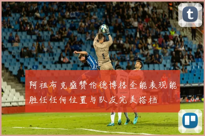 阿祖布克盛赞伦德博格全能表现能胜任任何位置与队友完美搭档