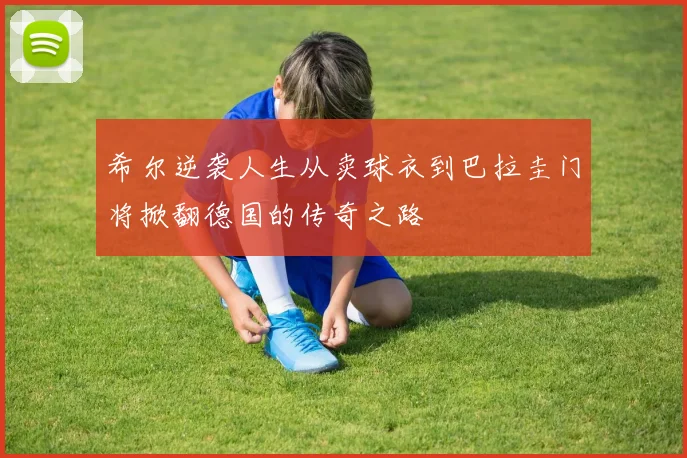 希尔逆袭人生从卖球衣到巴拉圭门将掀翻德国的传奇之路