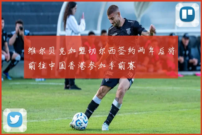 维尔贝克加盟切尔西签约两年后将前往中国香港参加季前赛