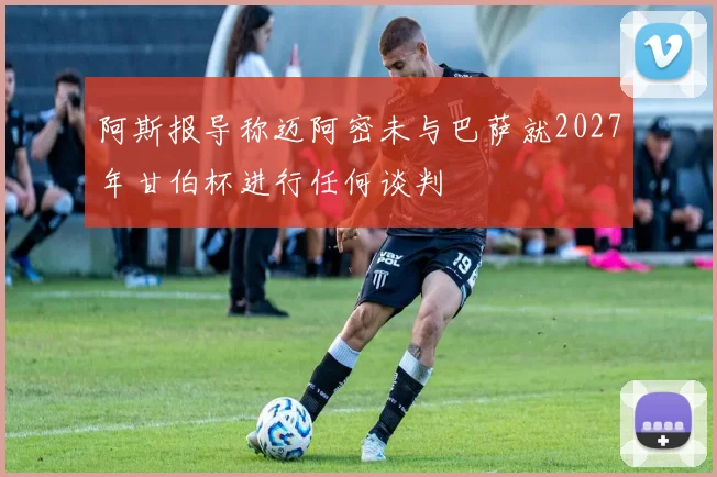阿斯报导称迈阿密未与巴萨就2027年甘伯杯进行任何谈判