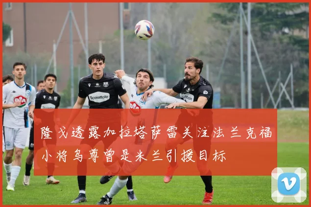 隆戈透露加拉塔萨雷关注法兰克福小将乌尊曾是米兰引援目标