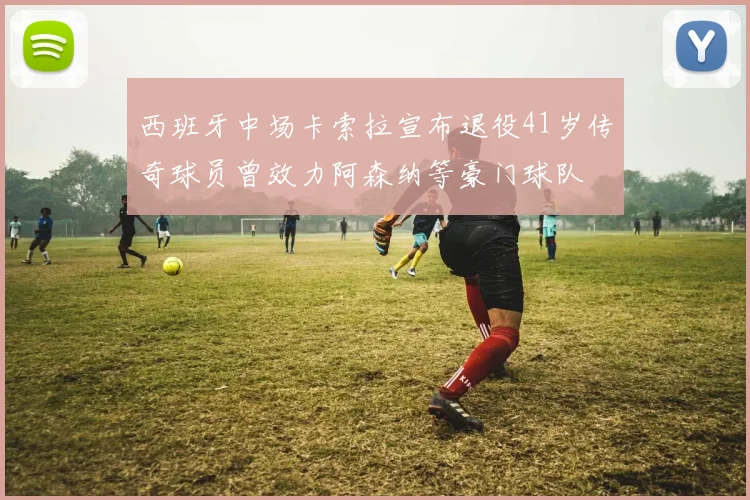 西班牙中场卡索拉宣布退役41岁传奇球员曾效力阿森纳等豪门球队