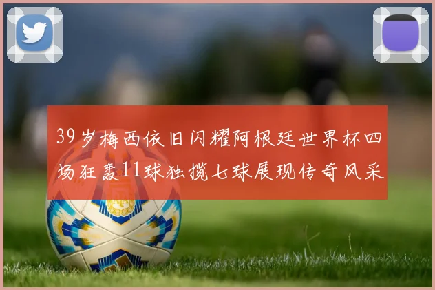 39岁梅西依旧闪耀阿根廷世界杯四场狂轰11球独揽七球展现传奇风采